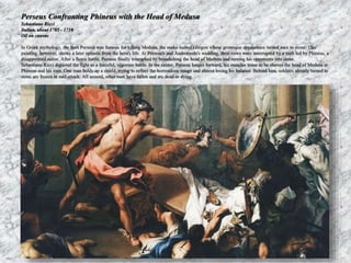 Perseus Confronting Phineus with the Head of Medusa 
Sebastiano Ricci 
Italian, about 1705 - 1710 
Oil on canvas 
In Greek mythology, the hero Perseus was famous for killing Medusa, the snake-haired Gorgon whose grotesque appearance turned men to stone. This 
painting, however, shows a later episode from the hero's life. At Perseus's and Andromeda's wedding, their vows were interrupted by a mob led by Phineus, a 
disappointed suitor. After a fierce battle, Perseus finally triumphed by brandishing the head of Medusa and turning his opponents into stone. 
Sebastiano Ricci depicted the fight as a forceful, vigorous battle. In the center, Perseus lunges forward, his muscles tense as he shoves the head of Medusa at 
Phineus and his men. One man holds up a shield, trying to reflect the horrendous image and almost losing his balance. Behind him, soldiers already turned to 
stone are frozen in mid-attack. All around, other men have fallen and are dead or dying. 
 