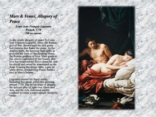 Mars & Venus, Allegory of 
Peace 
Louis Jean François Lagrenée 
French, 1770 
Oil on canvas 
In this gentle allegory of peace by Louis 
Jean François Lagrenée, Mars, the Roman 
god of War, throws back the rich green 
bed curtains that frame the scene. As the 
drapery parts, the morning light spills in 
to reveal the form of the sleeping Venus, 
the Roman goddess of love. Mars gazes at 
her, utterly captivated by her beauty. Her 
love has tempered his fierce character, and 
his shield and sword lie abandoned on the 
floor. Echoing the lovers' bliss, a pair of 
white doves, symbolizing Peace, build a 
nest in Mars's helmet. 
Lagrenée created his finest works, 
including this small, jewel-like painting, 
around 1770. The lavish folds of drapery, 
the delicate play of light over fabric and 
skin, and the rich, restrained palette 
combine to create a captivatingly beautiful 
image. 
 