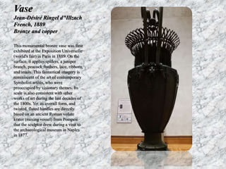 Vase 
Jean-Désiré Ringel d"Illzach 
French, 1889 
Bronze and copper 
This monumental bronze vase was first 
exhibited at the Exposition Universelle 
(world's fair) in Paris in 1889. On the 
surface, it applies spiders, a juniper 
branch, peacock feathers, lace, ribbons, 
and snails. This fantastical imagery is 
reminiscent of the art of contemporary 
Symbolist artists, who were 
preoccupied by visionary themes. Its 
scale is also consistent with other 
works of art during the last decades of 
the 1800s. Yet its overall form, and 
twisted, fluted handles are directly 
based on an ancient Roman volute 
krater (mixing vessel) from Pompeii 
that the sculptor drew during a visit to 
the archaeological museum in Naples 
in 1877. 
 