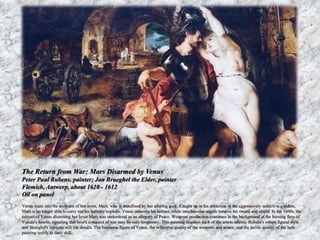 The Return from War: Mars Disarmed by Venus 
Peter Paul Rubens, painter; Jan Brueghel the Elder, painter 
Flemish, Antwerp, about 1610 - 1612 
Oil on panel 
Venus leans into the embrace of her lover, Mars, who is transfixed by her alluring gaze. Caught up in his attraction to the aggressively seductive goddess, 
Mars is no longer able to carry out his military exploits. Venus removes his helmet, while mischievous angels remove his sword and shield. In the 1600s, the 
subject of Venus disarming her lover Mars was understood as an allegory of Peace. Weapons production continues in the background at the burning fires of 
Vulcan's hearth, signaling that love's conquest of war may be only temporary. This painting displays each of the artists talents: Rubens's robust figural style 
and Brueghel's intricate still life details. The luminous figure of Venus, the reflective quality of the weapons and armor, and the tactile quality of the lush 
painting testify to their skill. 
 