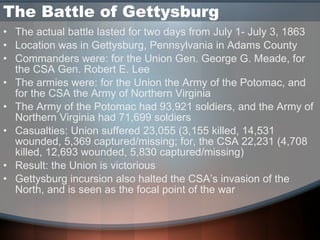 The Battle of Gettysburg  The actual battle lasted for two days from July 1- July 3, 1863 Location was in Gettysburg, Pennsylvania in Adams County Commanders were: for the Union Gen. George G. Meade, for the CSA Gen. Robert E. Lee The armies were: for the Union the Army of the Potomac, and for the CSA the Army of Northern Virginia The Army of the Potomac had 93,921 soldiers, and the Army of Northern Virginia had 71,699 soldiers Casualties: Union suffered 23,055 (3,155 killed, 14,531 wounded, 5,369 captured/missing; for, the CSA 22,231 (4,708 killed, 12,693 wounded, 5,830 captured/missing) Result: the Union is victorious Gettysburg incursion also halted the CSA’s invasion of the North, and is seen as the focal point of the war 