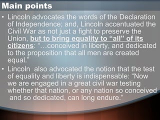 Main points Lincoln advocates the words of the Declaration of Independence; and, Lincoln accentuated the Civil War as not just a fight to preserve the Union,  but to bring equality to “all” of its citizens : “…conceived in liberty, and dedicated to the proposition that all men are created equal.” Lincoln  also advocated the notion that the test of equality and liberty is indispensable: “Now we are engaged in a great civil war testing whether that nation, or any nation so conceived  and so dedicated, can long endure.” 