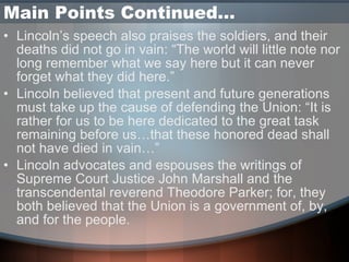 Main Points Continued… Lincoln’s speech also praises the soldiers, and their deaths did not go in vain: “The world will little note nor long remember what we say here but it can never forget what they did here.” Lincoln believed that present and future generations must take up the cause of defending the Union: “It is rather for us to be here dedicated to the great task remaining before us…that these honored dead shall not have died in vain…” Lincoln advocates and espouses the writings of Supreme Court Justice John Marshall and the transcendental reverend Theodore Parker; for, they both believed that the Union is a government of, by, and for the people.  