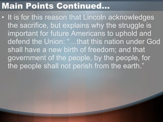 Main Points Continued… It is for this reason that Lincoln acknowledges the sacrifice, but explains why the struggle is important for future Americans to uphold and defend the Union: “…that this nation under God shall have a new birth of freedom; and that government of the people, by the people, for the people shall not perish from the earth.” 