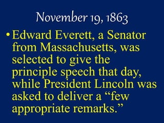 November 19, 1863
•Edward Everett, a Senator
from Massachusetts, was
selected to give the
principle speech that day,
while President Lincoln was
asked to deliver a “few
appropriate remarks.”
 