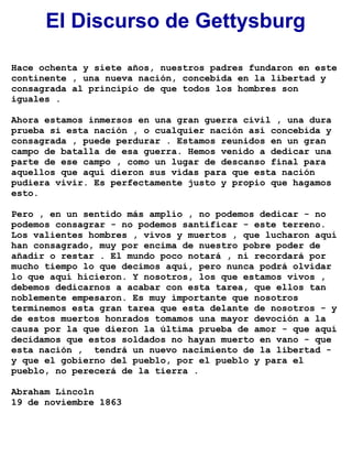El Discurso de Gettysburg
Hace ochenta y siete años, nuestros padres fundaron en este
continente , una nueva nación, concebida en la libertad y
consagrada al principio de que todos los hombres son
iguales .
Ahora estamos inmersos en una gran guerra civil , una dura
prueba si esta nación , o cualquier nación así concebida y
consagrada , puede perdurar . Estamos reunidos en un gran
campo de batalla de esa guerra. Hemos venido a dedicar una
parte de ese campo , como un lugar de descanso final para
aquellos que aquí dieron sus vidas para que esta nación
pudiera vivir. Es perfectamente justo y propio que hagamos
esto.
Pero , en un sentido más amplio , no podemos dedicar - no
podemos consagrar - no podemos santificar - este terreno.
Los valientes hombres , vivos y muertos , que lucharon aquí
han consagrado, muy por encima de nuestro pobre poder de
añadir o restar . El mundo poco notará , ni recordará por
mucho tiempo lo que decimos aquí, pero nunca podrá olvidar
lo que aquí hicieron. Y nosotros, los que estamos vivos ,
debemos dedicarnos a acabar con esta tarea, que ellos tan
noblemente empesaron. Es muy importante que nosotros
terminemos esta gran tarea que esta delante de nosotros - y
de estos muertos honrados tomamos una mayor devoción a la
causa por la que dieron la última prueba de amor - que aquí
decidamos que estos soldados no hayan muerto en vano - que
esta nación , tendrá un nuevo nacimiento de la libertad -
y que el gobierno del pueblo, por el pueblo y para el
pueblo, no perecerá de la tierra .
Abraham Lincoln
19 de noviembre 1863
 