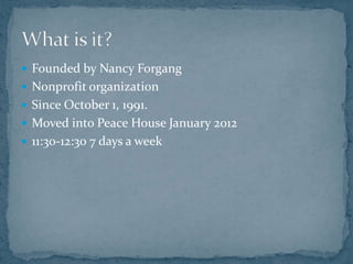  Founded by Nancy Forgang
 Nonprofit organization
 Since October 1, 1991.
 Moved into Peace House January 2012
 11:30-12:30 7 days a week
 