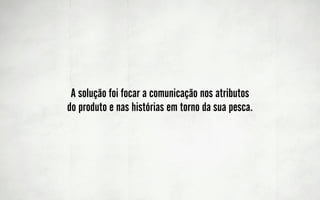 A solução foi focar a comunicação nos atributos
do produto e nas histórias em torno da sua pesca.
 