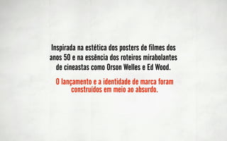 Inspirada na estética dos posters de filmes dos
anos 50 e na essência dos roteiros mirabolantes
  de cineastas como Orson Welles e Ed Wood.
  O lançamento e a identidade de marca foram
        construídos em meio ao absurdo.
 