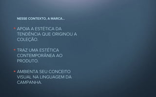 NESSE CONTEXTO, A MARCA...


APOIA A ESTÉTICA DA
TENDÊNCIA QUE ORIGINOU A
COLEÇÃO.

TRAZ UMA ESTÉTICA
CONTEMPORÂNEA AO
PRODUTO.

AMBIENTA SEU CONCEITO
VISUAL NA LINGUAGEM DA
CAMPANHA.
 
