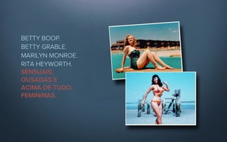 BETTY BOOP. 
BETTY GRABLE. 
MARILYN MONROE.
RITA HEYWORTH.
SENSUAIS,
OUSADAS E
ACIMA DE TUDO,
FEMININAS.
 