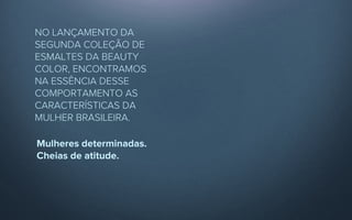 NO LANÇAMENTO DA
SEGUNDA COLEÇÃO DE
ESMALTES DA BEAUTY
COLOR, ENCONTRAMOS
NA ESSÊNCIA DESSE
COMPORTAMENTO AS
CARACTERÍSTICAS DA
MULHER BRASILEIRA.

Mulheres determinadas.
Cheias de atitude.
 