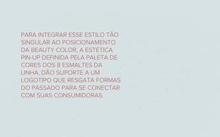PARA INTEGRAR ESSE ESTILO TÃO
SINGULAR AO POSICIONAMENTO
DA BEAUTY COLOR, A ESTÉTICA
PIN-UP DEFINIDA PELA PALETA DE
CORES DOS 8 ESMALTES DA
LINHA, DÃO SUPORTE A UM
LOGOTIPO QUE RESGATA FORMAS
DO PASSADO PARA SE CONECTAR
COM SUAS CONSUMIDORAS.
 