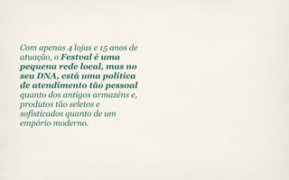 Com apenas 4 lojas e 15 anos de
atuação, o Festval é uma
pequena rede local, mas no
seu DNA, está uma política
de atendimento tão pessoal
quanto dos antigos armazéns e,
produtos tão seletos e
sofisticados quanto de um
empório moderno.
 