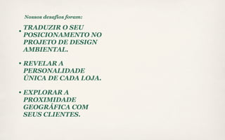 Nossos desafios foram:

TRADUZIR O SEU
POSICIONAMENTO NO
PROJETO DE DESIGN
AMBIENTAL.

REVELAR A
PERSONALIDADE
ÚNICA DE CADA LOJA.

EXPLORAR A
PROXIMIDADE
GEOGRÁFICA COM
SEUS CLIENTES.
 