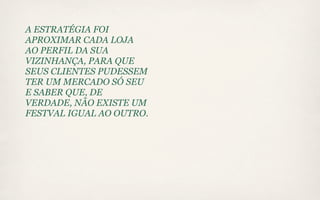 A ESTRATÉGIA FOI
APROXIMAR CADA LOJA
AO PERFIL DA SUA
VIZINHANÇA, PARA QUE
SEUS CLIENTES PUDESSEM
TER UM MERCADO SÓ SEU
E SABER QUE, DE
VERDADE, NÃO EXISTE UM
FESTVAL IGUAL AO OUTRO.
 