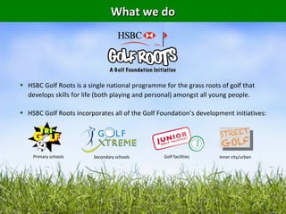 What we do




• HSBC Golf Roots is a single national programme for the grass roots of golf that
  develops skills for life (both playing and personal) amongst all young people.

• HSBC Golf Roots incorporates all of the Golf Foundation’s development initiatives:




    Primary schools      Secondary schools       Golf facilities    Inner city/urban
 