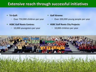 Extensive reach through successful initiatives

• Tri-Golf:                           • Golf Xtreme:
   – Over 750,000 children per year      – Over 200,000 young people per year

• HSBC Golf Roots Centres:            • HSBC Golf Roots City Projects:
   – 10,000 youngsters per year          – 10,000 children per year
 