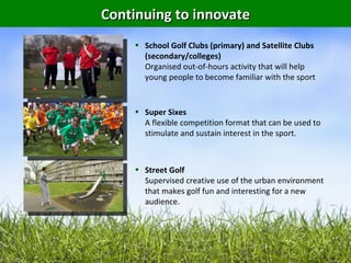 Continuing to innovate
    • School Golf Clubs (primary) and Satellite Clubs
      (secondary/colleges)
      Organised out-of-hours activity that will help
      young people to become familiar with the sport


    • Super Sixes
      A flexible competition format that can be used to
      stimulate and sustain interest in the sport.



    • Street Golf
      Supervised creative use of the urban environment
      that makes golf fun and interesting for a new
      audience.
 