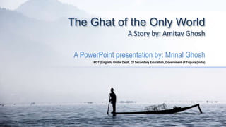 The Ghat of the Only World
A Story by: Amitav Ghosh
A PowerPoint presentation by: Mrinal Ghosh
PGT (English) Under Deptt. Of Secondary Education, Government of Tripura (India)
 