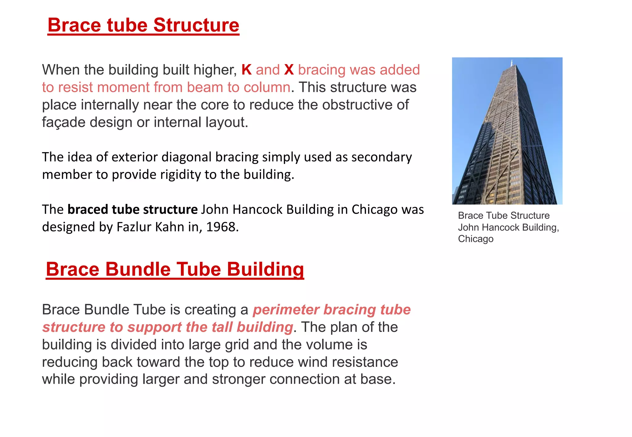 When the building built higher, K and X bracing was added
to resist moment from beam to column. This structure was
place internally near the core to reduce the obstructive of
façade design or internal layout.
The idea of exterior diagonal bracing simply used as secondary
member to provide rigidity to the building.
The braced tube structure John Hancock Building in Chicago was
designed by Fazlur Kahn in, 1968.
Brace tube Structure
Brace Tube Structure
John Hancock Building,
Chicago
Brace Bundle Tube Building
Brace Bundle Tube is creating a perimeter bracing tube
structure to support the tall building. The plan of the
building is divided into large grid and the volume is
reducing back toward the top to reduce wind resistance
while providing larger and stronger connection at base.
 