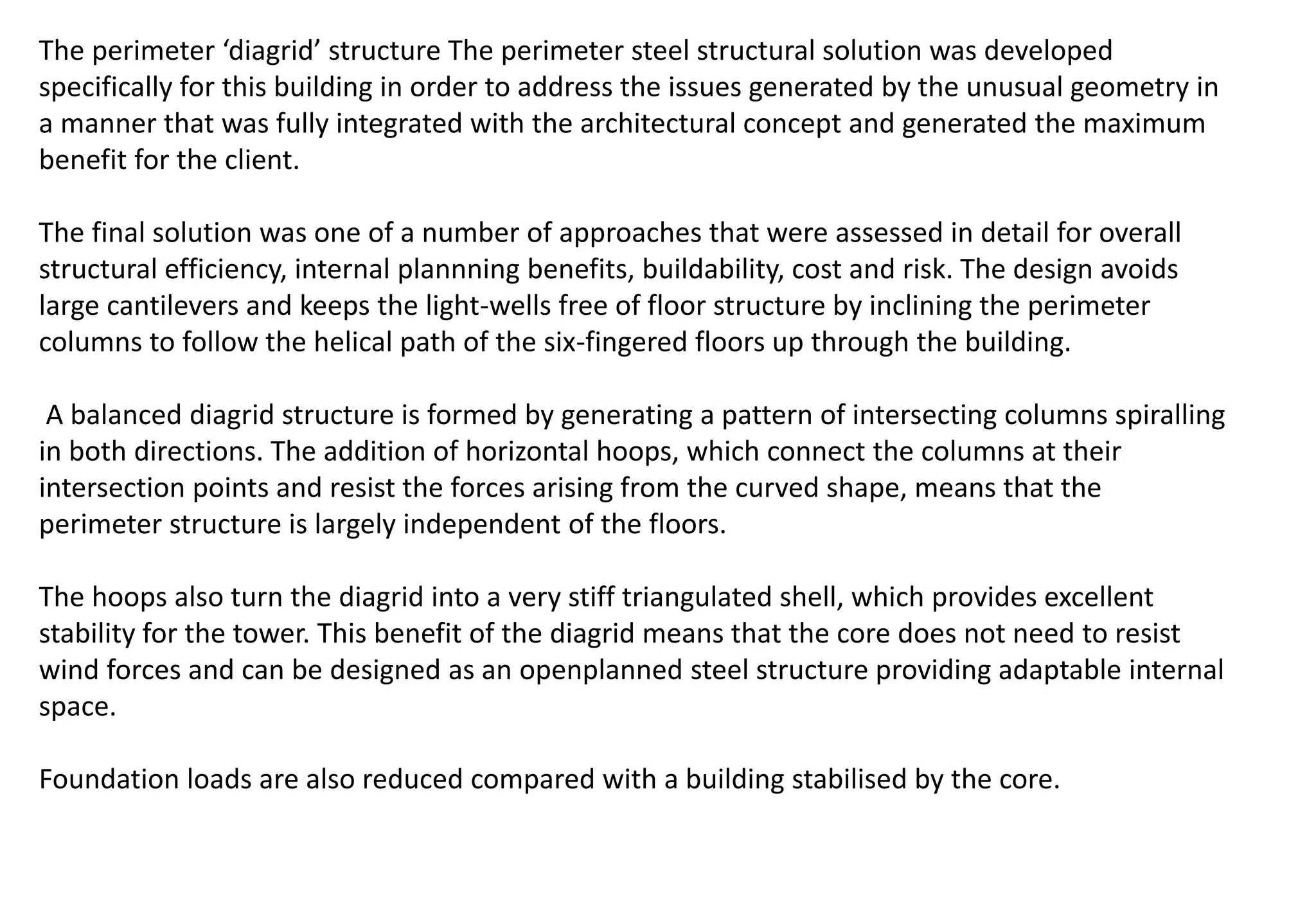 The perimeter ‘diagrid’ structure The perimeter steel structural solution was developed
specifically for this building in order to address the issues generated by the unusual geometry in
a manner that was fully integrated with the architectural concept and generated the maximum
benefit for the client.
The final solution was one of a number of approaches that were assessed in detail for overall
structural efficiency, internal plannning benefits, buildability, cost and risk. The design avoids
large cantilevers and keeps the light-wells free of floor structure by inclining the perimeter
columns to follow the helical path of the six-fingered floors up through the building.
A balanced diagrid structure is formed by generating a pattern of intersecting columns spiralling
in both directions. The addition of horizontal hoops, which connect the columns at their
intersection points and resist the forces arising from the curved shape, means that the
perimeter structure is largely independent of the floors.
The hoops also turn the diagrid into a very stiff triangulated shell, which provides excellent
stability for the tower. This benefit of the diagrid means that the core does not need to resist
wind forces and can be designed as an openplanned steel structure providing adaptable internal
space.
Foundation loads are also reduced compared with a building stabilised by the core.
 