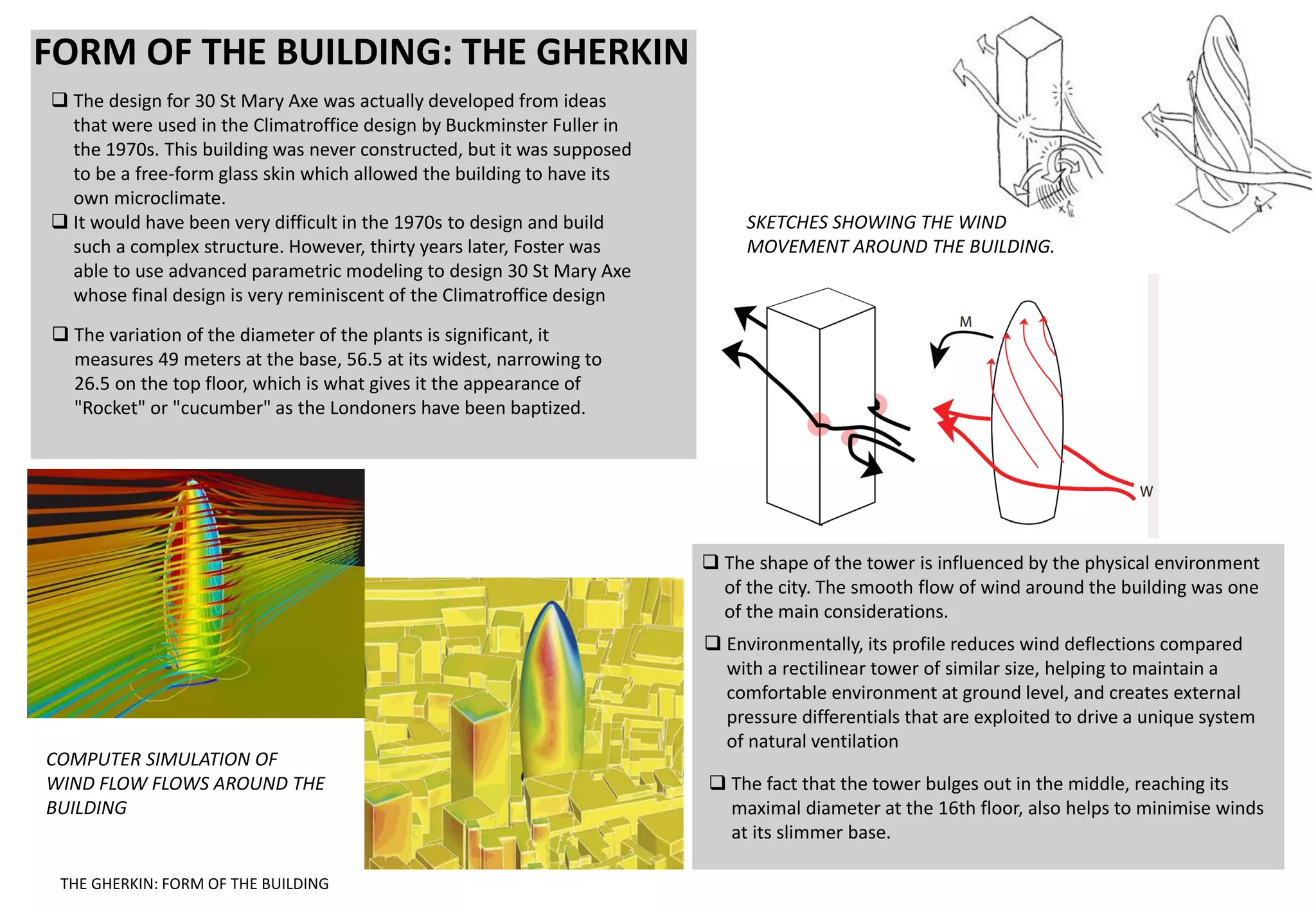 FORM OF THE BUILDING: THE GHERKIN
 The design for 30 St Mary Axe was actually developed from ideas
that were used in the Climatroffice design by Buckminster Fuller in
the 1970s. This building was never constructed, but it was supposed
to be a free-form glass skin which allowed the building to have its
own microclimate.
 It would have been very difficult in the 1970s to design and build
such a complex structure. However, thirty years later, Foster was
able to use advanced parametric modeling to design 30 St Mary Axe
whose final design is very reminiscent of the Climatroffice design
 The shape of the tower is influenced by the physical environment
of the city. The smooth flow of wind around the building was one
of the main considerations.
 The variation of the diameter of the plants is significant, it
measures 49 meters at the base, 56.5 at its widest, narrowing to
26.5 on the top floor, which is what gives it the appearance of
"Rocket" or "cucumber" as the Londoners have been baptized.
 The fact that the tower bulges out in the middle, reaching its
maximal diameter at the 16th floor, also helps to minimise winds
at its slimmer base.
 Environmentally, its profile reduces wind deflections compared
with a rectilinear tower of similar size, helping to maintain a
comfortable environment at ground level, and creates external
pressure differentials that are exploited to drive a unique system
of natural ventilation
COMPUTER SIMULATION OF
WIND FLOW FLOWS AROUND THE
BUILDING
SKETCHES SHOWING THE WIND
MOVEMENT AROUND THE BUILDING.
THE GHERKIN: FORM OF THE BUILDING
 