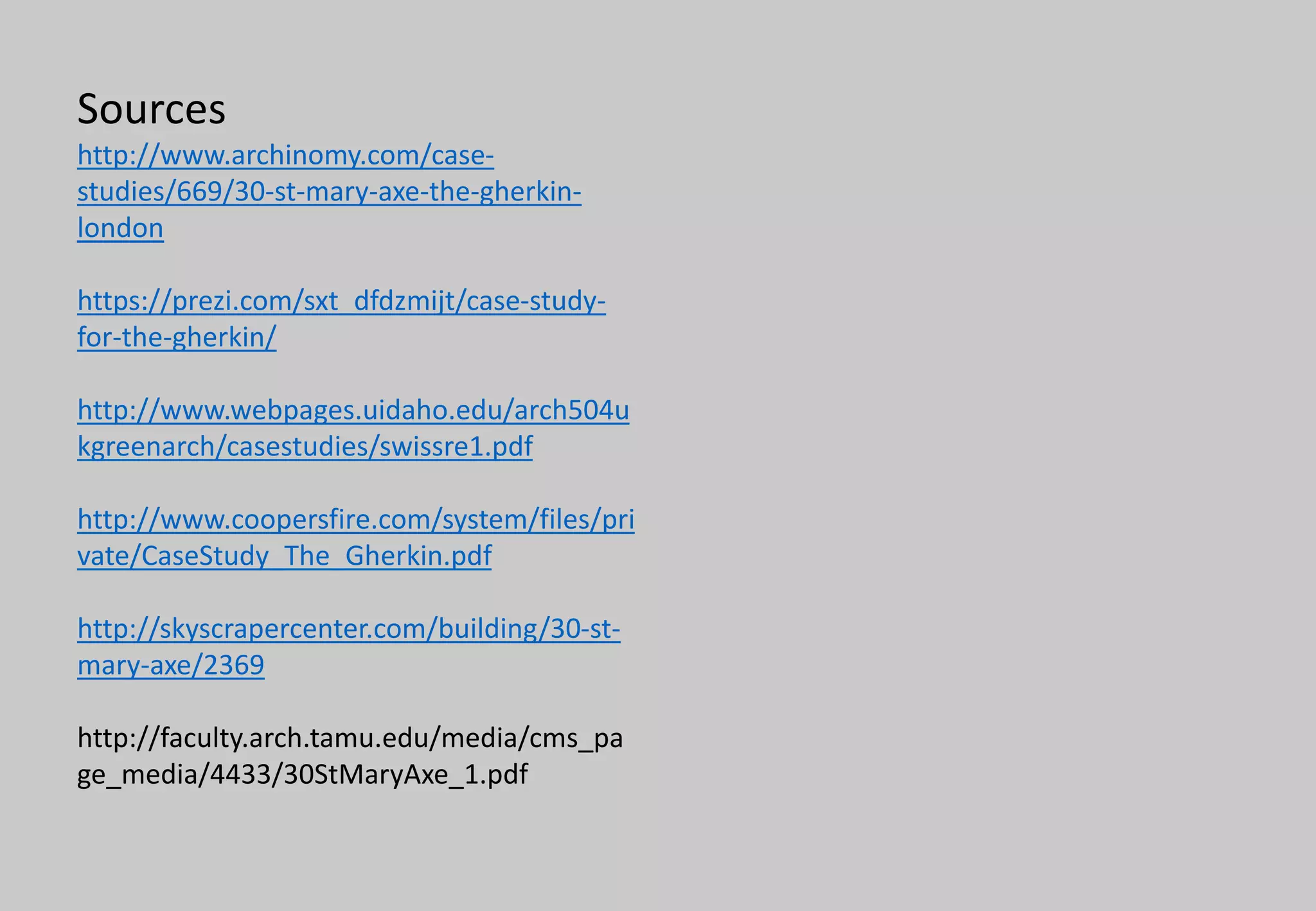 Sources
http://www.archinomy.com/case-
studies/669/30-st-mary-axe-the-gherkin-
london
https://prezi.com/sxt_dfdzmijt/case-study-
for-the-gherkin/
http://www.webpages.uidaho.edu/arch504u
kgreenarch/casestudies/swissre1.pdf
http://www.coopersfire.com/system/files/pri
vate/CaseStudy_The_Gherkin.pdf
http://skyscrapercenter.com/building/30-st-
mary-axe/2369
http://faculty.arch.tamu.edu/media/cms_pa
ge_media/4433/30StMaryAxe_1.pdf
 