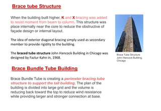 When the building built higher, K and X bracing was added
to resist moment from beam to column. This structure was
place internally near the core to reduce the obstructive of
façade design or internal layout.
The idea of exterior diagonal bracing simply used as secondary
member to provide rigidity to the building.
The braced tube structure John Hancock Building in Chicago was
designed by Fazlur Kahn in, 1968.
Brace tube Structure
Brace Tube Structure
John Hancock Building,
Chicago
Brace Bundle Tube Building
Brace Bundle Tube is creating a perimeter bracing tube
structure to support the tall building. The plan of the
building is divided into large grid and the volume is
reducing back toward the top to reduce wind resistance
while providing larger and stronger connection at base.
 