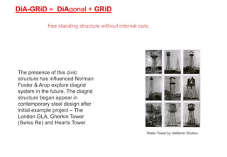 DiA-GRiD = DiAgonal + GRiD
free standing structure without internal core.
The presence of this civic
structure has influenced Norman
Foster & Arup explore diagrid
system in the future. The diagrid
structure began appear in
contemporary steel design after
initial example project – The
London GLA, Gherkin Tower
(Swiss Re) and Hearts Tower.
Water Tower by Valdamir Shukov
 