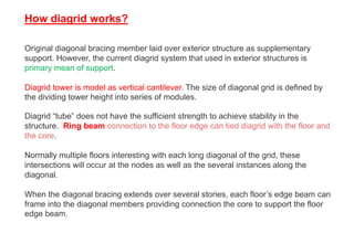 Original diagonal bracing member laid over exterior structure as supplementary
support. However, the current diagrid system that used in exterior structures is
primary mean of support.
Diagrid tower is model as vertical cantilever. The size of diagonal grid is defined by
the dividing tower height into series of modules.
How diagrid works?
Diagrid “tube” does not have the sufficient strength to achieve stability in the
structure. Ring beam connection to the floor edge can tied diagrid with the floor and
the core.
Normally multiple floors interesting with each long diagonal of the grid, these
intersections will occur at the nodes as well as the several instances along the
diagonal.
When the diagonal bracing extends over several stories, each floor’s edge beam can
frame into the diagonal members providing connection the core to support the floor
edge beam.
 