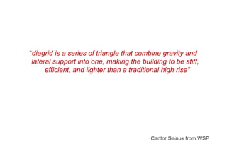 “diagrid is a series of triangle that combine gravity and
lateral support into one, making the building to be stiff,
efficient, and lighter than a traditional high rise”
Cantor Seinuk from WSP
 