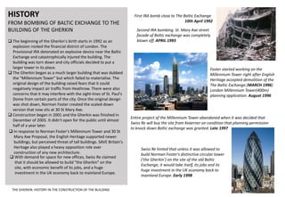 HISTORY
FROM BOMBING OF BALTIC EXCHANGE TO THE
BUILDING OF THE GHERKIN
 The beginning of the Gherkin's birth starts in 1992 as an
explosion rocked the financial district of London. The
Provisional IRA detonated an explosive device near the Baltic
Exchange and catastrophically injured the building. The
building was torn down and city officials decided to put a
larger tower in its place.
 The Gherkin began as a much larger building that was dubbed
the "Millennium Tower" but which failed to materialise. The
original design of the building raised fears that it could
negatively impact air traffic from Heathrow. There were also
concerns that it may interfere with the sight-lines of St. Paul's
Dome from certain parts of the city. Once the original design
was shot down, Norman Foster created the scaled-down
version that now sits at 30 St Mary Axe.
 Construction began in 2001 and the Gherkin was finished in
December of 2003. It didn't open for the public until almost
half of a year later.
 In response to Norman Foster's Millennium Tower and 30 St
Mary Axe Proposal, the English Heritage supported newer
buildings, but perceived threat of tall buildings. SAVE Britain's
Heritage also played a heavy opposition role over
construction of any new architecture.
 With demand for space for new offices, Swiss Re claimed
that it should be allowed to build "the Gherkin" on the
site, with economic benefit of its jobs, and a huge
investment in the UK economy back to mainland Europe.
Second IRA bombing. St. Mary Axe street
facade of Baltic exchange was completely
blown off. APRIL 1993
Foster started working on the
Millennium Tower right after English
Heritage accepted demolition of the
The Baltic Exchange.(MARCH 1996)
London Millennium Tower(400m)
planning application. August 1996
Entire project of the Millennium Tower abandoned when it was decided that
Swiss Re will buy the site from Kvaerner on condition that planning permission
to knock down Baltic exchange was granted. Late 1997
Swiss Re hinted that unless it was allowed to
build Norman Foster's distinctive circular tower
('the Gherkin') on the site of the old Baltic
Exchange, it would take itself, its jobs and its
huge investment in the UK economy back to
mainland Europe. Early 1998
First IRA bomb close to The Baltic Exchange
10th April 1992
THE GHERKIN: HISTORY IN THE CONSTRUCTION OF THE BUILDING
 