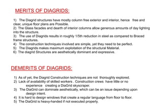 DEMERITS OF DIAGRIDS:
1) As of yet, the Diagrid Construction techniques are not thoroughly explored.
2) Lack of availability of skilled workers . Construction crews have little or no
experience creating a DiaGrid skyscraper.
3) The DiaGrid can dominate aesthetically, which can be an issue depending upon
design intent.
4) It is hard to design windows that create a regular language from floor to floor.
5) The DiaGrid is heavy-handed if not executed properly.
MERITS OF DIAGRIDS:
1) The Diagrid structures have mostly column free exterior and interior, hence free and
clear, unique floor plans are Possible.
2) The Glass facades and dearth of interior columns allow generous amounts of day lighting
into the structure.
3) The use of Diagrids results in roughly 1/5th reduction in steel as compared to Braced
frame structures.
4) The construction techniques involved are simple, yet they need to be perfect.
5) The Diagrids makes maximum exploitation of the structural Material.
6) The diagrid Structures are aesthetically dominant and expressive.
 