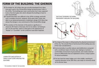 FORM OF THE BUILDING: THE GHERKIN
 The design for 30 St Mary Axe was actually developed from ideas
that were used in the Climatroffice design by Buckminster Fuller in
the 1970s. This building was never constructed, but it was supposed
to be a free-form glass skin which allowed the building to have its
own microclimate.
 It would have been very difficult in the 1970s to design and build
such a complex structure. However, thirty years later, Foster was
able to use advanced parametric modeling to design 30 St Mary Axe
whose final design is very reminiscent of the Climatroffice design
 The shape of the tower is influenced by the physical environment
of the city. The smooth flow of wind around the building was one
of the main considerations.
 The variation of the diameter of the plants is significant, it
measures 49 meters at the base, 56.5 at its widest, narrowing to
26.5 on the top floor, which is what gives it the appearance of
"Rocket" or "cucumber" as the Londoners have been baptized.
 The fact that the tower bulges out in the middle, reaching its
maximal diameter at the 16th floor, also helps to minimise winds
at its slimmer base.
 Environmentally, its profile reduces wind deflections compared
with a rectilinear tower of similar size, helping to maintain a
comfortable environment at ground level, and creates external
pressure differentials that are exploited to drive a unique system
of natural ventilation
COMPUTER SIMULATION OF
WIND FLOW FLOWS AROUND THE
BUILDING
SKETCHES SHOWING THE WIND
MOVEMENT AROUND THE BUILDING.
THE GHERKIN: FORM OF THE BUILDING
 