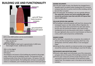 BUILDING USE AND FUNCTIONALITY
 At a time 4000 workers can be accommodated.
 Net accommodations areas:
Office 46,450 m2
 Retail 1,400 m
 Total weight of steel : 8,358 tonnes of which:
29% is in the diagrid
24% core columns
47% beams
The designers and owners of the building also wanted to discourage
motor vehicle use by the building’s tenants. The basement of the
building provides three times the bicycle space, 118 spaces, than the
minimum required [1][13]. The building does not have car parking for
visitors or employees, just 5 handicap spaces and 52 motorcycle spaces
 The total weight of steel used is approximately 11,000 tones.
DIVERSE OCCUPANTS
 In the past couple of years, the Gherkin has changed from a
bespoke owner-occupied London headquarters for insurance
company Swiss Re, to a prime multi-let office building, with all
but one floor occupied.
 On the downside, the building is not very spatially efficient.
The central lift, services core and six spiralling light wells
around the perimeter mean that only 63% of its gross floor
area is useful space.
CELLULAR OFFICES FOR LAWYERS
 The building is extremely popular with law firms, because the
rectangular spaces can take cellular offices Originally, the
circular floor plates were conceived of as open-plan spaces,
but this was not practical for lawyers, who need to have
confidential one-to-one discussions with clients. In addition,
the open lightwells allow sound to travel between six floors at
a time, which could compromise confidentiality.
SHARED FLOORS
 The 19th floor is shared by four companies, the smallest of
which is the five-strong Primus Guaranty, which has a tiny
dealing floor and three cellular offices in one rectangular
finger.
 Sharing this floor called for an internal corridor to be wrapped
around the central core of the building to reach the lift lobby.
RESTAURANTS AND RECEPTION DOME
 Tenants make regular and enthusiastic use of the restaurants
and glass dome at the peak of the building to entertain clients.
 The 65-cover restaurant and five private dining rooms are
reserved for tenants and members of the exclusive London
Capital Club. The reception room in the dome can be hired by
outsiders.
 