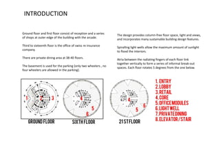 Ground floor and first floor consist of reception and a series
of shops at outer edge of the building with the arcade.
Third to sixteenth floor is the office of swiss re insurance
company.
There are private dining area at 38-40 floors.
The basement is used for the parking (only two wheelers , no
four wheelers are allowed in the parking).
The design provides column-free floor space, light and views,
and incorporates many sustainable building design features.
Spiralling light wells allow the maximum amount of sunlight
to flood the interiors.
Atria between the radiating fingers of each floor link
together vertically to form a series of informal break-out
spaces. Each floor rotates 5 degrees from the one below.
INTRODUCTION
 