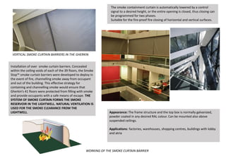 Installation of over smoke curtain barriers. Concealed
within the ceiling voids of each of the 39 floors, the Smoke
Stop™ smoke curtain barriers were developed to deploy in
the event of fire, channelling smoke away from occupant
and out of the building. This effective strategy for
containing and channelling smoke would ensure that
Gherkin’s 41 floors were protected from filling with smoke
and provide occupants with a safe means of escape. THE
SYSTEM OF SMOKE CURTAIN FORMS THE SMOKE
RESERVOIR IN THE LIGHTWELL. NATURAL VENTILATION IS
USED FOR THE SMOKE CLEARANCE FROM THE
LIGHTWELL.
The smoke containment curtain is automatically lowered by a control
signal to a desired height, or the entire opening is closed, thus closing can
be programmed for two phases.
Suitable for the fire-proof fire closing of horizontal and vertical surfaces.
Appearance: The frame structure and the top box is normally galvanized,
powder coated in any desired RAL colour. Can be mounted also above
suspended ceilings.
Applications: factories, warehouses, shopping centres, buildings with lobby
and atria
VERTICAL SMOKE CURTAIN BARRIERS IN THE GHERKIN
WORKING OF THE SMOKE CURTAIN BARRIER
 