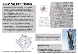 DESIGN AND CONSTRUCTION
 The Gherkin is essentially an elongated, curved, shaft with a
rounded end that is reminiscent of a stretched egg. It is
covered uniformly around the outside with glass panels and is
rounded off at the corners. It has a lens-like dome at the top
that serves as a type of observation deck.
 The design of the Gherkin is heavily steeped in energy
efficiency and there are a number of building features that
enhance its efficiency.
 There were open shafts built in between each floor that act
as ventilation for the building and they require no energy for
use.
 The shafts pull warm air out of the building during the
summer and use passive heat from the sun to bring heat into
the building during the winter. These open shafts also allow
available sunlight to penetrate deep into the building to cut
down on light costs. It has been said that 30 St. Mary Axe
uses only half of the energy that a similarly-sized tower
would use.
Architectural style
21st century contemporary iconic design
sustainable design features:
• maximising natural daylight and ventilation;
• minimising heating and cooling through a ventilated double-skin façade.
 Windows open when the external temperature
is between 20 degrees Celsius to 26 degrees
Celsius and wind speed is less the 10 mph.
VENTILATION: AIR MOVEMENT THROUGH THE LIGHTWELL
 