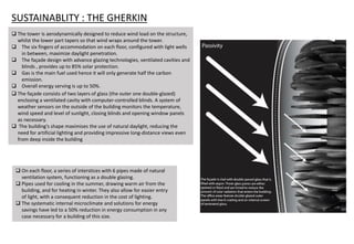  On each floor, a series of interstices with 6 pipes made of natural
ventilation system, functioning as a double glazing.
 Pipes used for cooling in the summer, drawing warm air from the
building, and for heating in winter. They also allow for easier entry
of light, with a consequent reduction in the cost of lighting.
 The systematic internal microclimate and solutions for energy
savings have led to a 50% reduction in energy consumption in any
case necessary for a building of this size.
 The façade consists of two layers of glass (the outer one double-glazed)
enclosing a ventilated cavity with computer-controlled blinds. A system of
weather sensors on the outside of the building monitors the temperature,
wind speed and level of sunlight, closing blinds and opening window panels
as necessary.
 The building's shape maximises the use of natural daylight, reducing the
need for artificial lighting and providing impressive long-distance views even
from deep inside the building
SUSTAINABLITY : THE GHERKIN
 The tower is aerodynamically designed to reduce wind load on the structure,
whilst the lower part tapers so that wind wraps around the tower.
 The six fingers of accommodation on each floor, configured with light wells
in between, maximize daylight penetration.
 The façade design with advance glazing technologies, ventilated cavities and
blinds , provides up to 85% solar protection.
 Gas is the main fuel used hence it will only generate half the carbon
emission.
 Overall energy serving is up to 50%.
 
