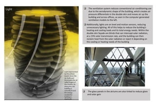  The ventilation system reduces conventional air conditioning use
due to the aerodynamic shape of the building, which creates air
pressure differentials in the double skin and moves air up the
building and across offices, as seen in the computer generated
ventilation models to the left.
 Additionally, lights are on level and motion sensors, reducing
unnecessary lighting. All of this helps to reduce the building’s
heating and cooling loads and its total energy needs. Within the
double skin façade are blinds that can intercept solar radiation,
at a 15% solar transmission rate, and the building can then
reclaim heat from the solar radiation or reject it depending on
the cooling or heating needs of the building
 The glass panels in the atriums are also tinted to reduce glare
and solar gain
 