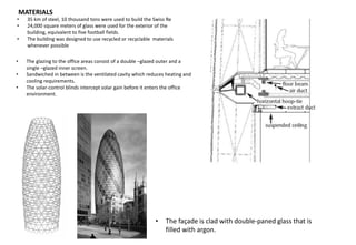 • 35 km of steel, 10 thousand tons were used to build the Swiss Re
• 24,000 square meters of glass were used for the exterior of the
building, equivalent to five football fields.
• The building was designed to use recycled or recyclable materials
whenever possible
MATERIALS
• The glazing to the office areas consist of a double –glazed outer and a
single –glazed inner screen.
• Sandwiched in between is the ventilated cavity which reduces heating and
cooling requirements.
• The solar-control blinds intercept solar gain before it enters the office
environment.
• The façade is clad with double-paned glass that is
filled with argon.
 