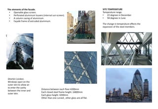 The elements of the facade.
• Openable glass screen.
• Perforated aluminium louvers (internal sun-screen).
• A column casing of aluminium.
• Façade frame of extruded aluminium.
Distance between each floor:4200mm
Each closed steel frame height: 16800mm
Each glass height: 4200mm
Other than one curved , other glass are all flat.
Gherkin London.
Windows open on the
outer skin to allow air
to enter the cavity
between the inner and
outer skin.
SITE TEMPERATURE
Temperature range:
• 22 degrees in December
• 94 degrees in June
The change in temperature effects the
expansion of the steel members.
 