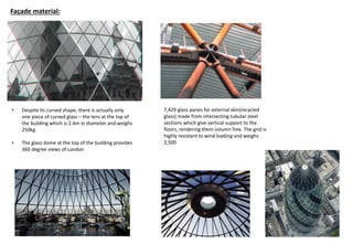 • Despite its curved shape, there is actually only
one piece of curved glass – the lens at the top of
the building which is 2.4m in diameter and weighs
250kg.
• The glass dome at the top of the building provides
360 degree views of London
Façade material:
7,429 glass panes for external skin(recycled
glass) made from intersecting tubular steel
sections which give vertical support to the
floors, rendering them column free. The grid is
highly resistant to wind loading and weighs
2,500
 