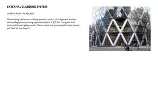 EXTERNAL CLADDING SYSTEM
OVERVIEW OF THE FAÇADE:
The building’s exterior cladding systems consists of full glazed, double-
skinned façade comprising approximately of 5,500 flat triangular and
diamond shaped glass panels. These metal and glass prefabricated panels
are fixed to the diagrid.
 