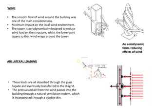 • The smooth flow of wind around the building was
one of the main considerations.
• Minimum impact on the local wind environment.
• The tower is aerodynamically designed to reduce
wind load on the structure, whilst the lower part
tapers so that wind wraps around the tower.
AIR LATERAL LOADING
• These loads are all absorbed through the glass
façade and eventually transferred to the diagrid.
• The pressurized air from the wind passes into the
building through a natural ventilation system, which
is incorporated through a double skin.
An aerodynamic
form, reducing
effects of wind
WIND
 