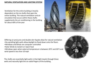 Ventilation for the entire building is heavily
dependent on the six shafts that span the
entire building. The natural ventilation and air
circulation that occurs within these shafts
supplements the air conditioning in the building
for about 40% of the year
NATURAL VENTILATION AND LIGHTING SYSTEM
Differing air pressures and double skin façade allow for natural ventilation
•Six spiralling light wells allow daylight to flood down onto the floors
•Windows and blinds are computer controlled
•Solar blinds to reclaim or reject heat
•Windows open when external temperature is between 20°C and 26°C and
wind speed is less than 10 mph
The shafts are essentially light wells in that light travels through these
wells and naturally light the six radial fingers of the building.
 