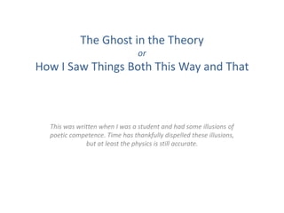 The Ghost in the Theory
                                 or
How I Saw Things Both This Way and That



  This was written when I was a student and had some illusions of
  poetic competence. Time has thankfully dispelled these illusions,
              but at least the physics is still accurate.
 