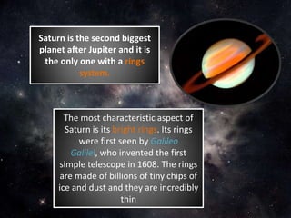 Saturn is the second biggest
planet after Jupiter and it is
the only one with a rings
system.
The most characteristic aspect of
Saturn is its bright rings. Its rings
were first seen by Galileo
Galilei, who invented the first
simple telescope in 1608. The rings
are made of billions of tiny chips of
ice and dust and they are incredibly
thin
 