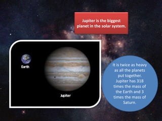 Jupiter is the biggest
planet in the solar system.
It is twice as heavy
as all the planets
put together.
Jupiter has 318
times the mass of
the Earth and 3
times the mass of
Saturn.
 